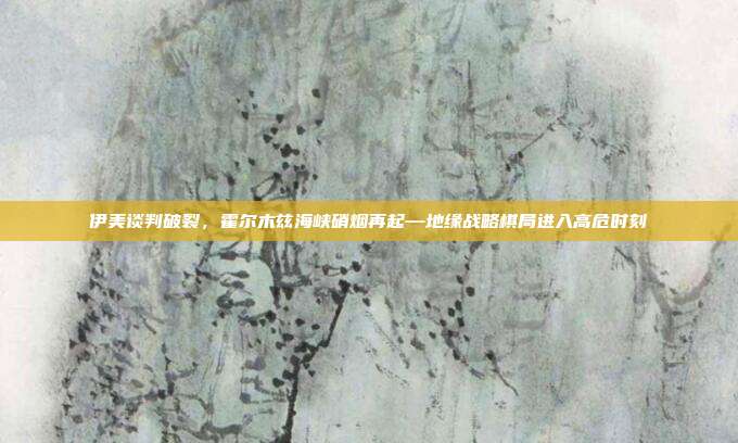 伊美谈判破裂，霍尔木兹海峡硝烟再起—地缘战略棋局进入高危时刻
