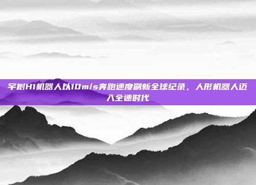宇树H1机器人以10m/s奔跑速度刷新全球纪录，人形机器人迈入全速时代