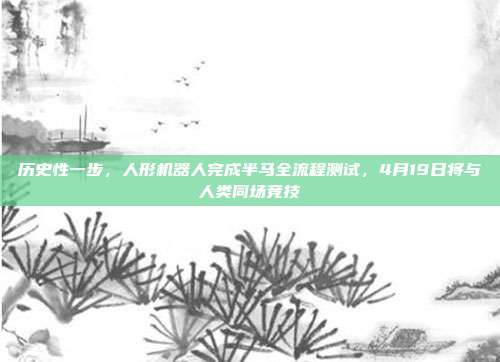 历史性一步，人形机器人完成半马全流程测试，4月19日将与人类同场竞技