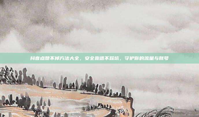 抖音点赞不掉方法大全，安全靠谱不踩坑，守护你的流量与账号