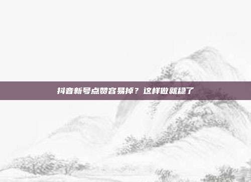 抖音新号点赞容易掉？这样做就稳了