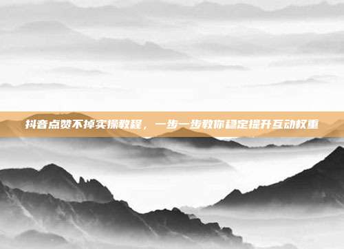 抖音点赞不掉实操教程，一步一步教你稳定提升互动权重