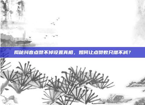揭秘抖音点赞不掉设置真相，如何让点赞数只增不减？