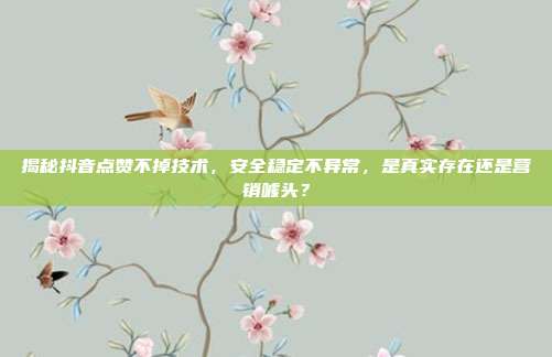 揭秘抖音点赞不掉技术，安全稳定不异常，是真实存在还是营销噱头？