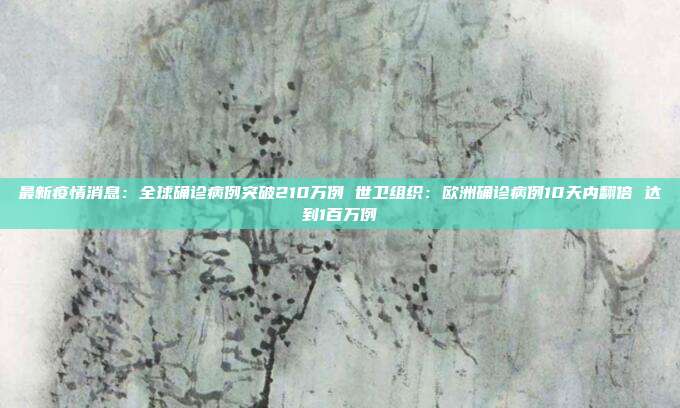 最新疫情消息：全球确诊病例突破210万例 世卫组织：欧洲确诊病例10天内翻倍 达到1百万例