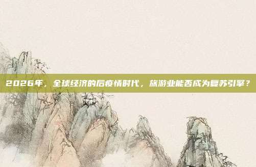2026年，全球经济的后疫情时代，旅游业能否成为复苏引擎？