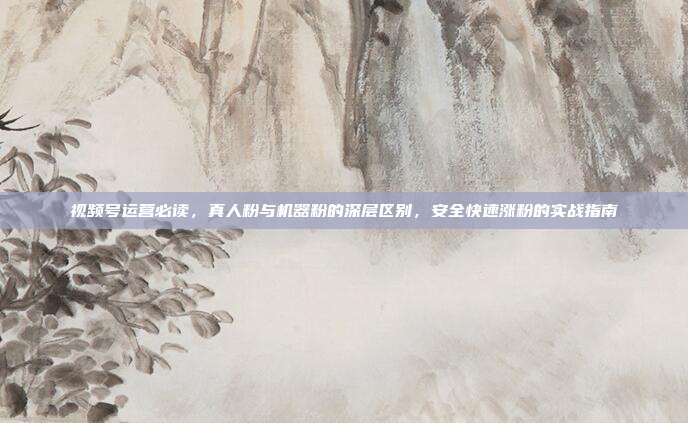 视频号运营必读，真人粉与机器粉的深层区别，安全快速涨粉的实战指南