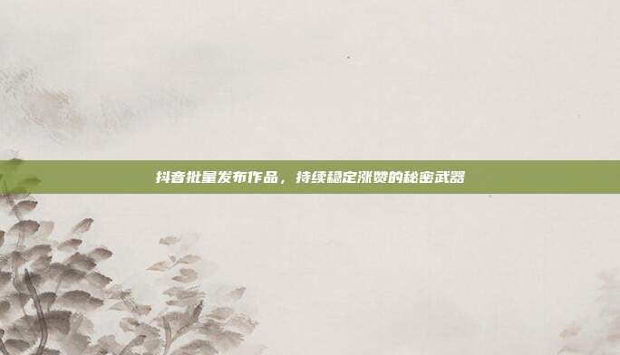抖音批量发布作品，持续稳定涨赞的秘密武器