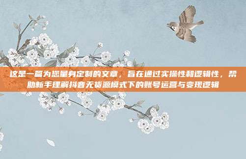 这是一篇为您量身定制的文章，旨在通过实操性和逻辑性，帮助新手理解抖音无货源模式下的账号运营与变现逻辑