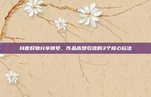 抖音好物分享账号，作品高赞引流的3个核心玩法