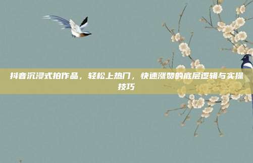 抖音沉浸式拍作品，轻松上热门，快速涨赞的底层逻辑与实操技巧
