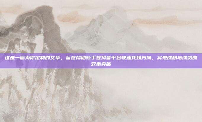 这是一篇为你定制的文章，旨在帮助新手在抖音平台快速找到方向，实现涨粉与涨赞的双重突破