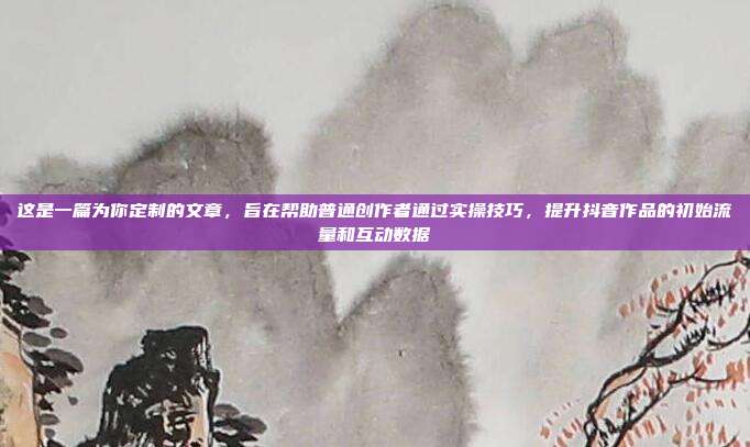 这是一篇为你定制的文章，旨在帮助普通创作者通过实操技巧，提升抖音作品的初始流量和互动数据