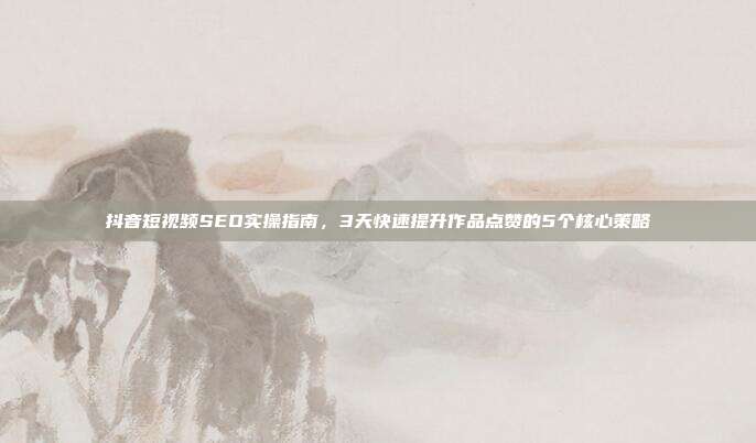 抖音短视频SEO实操指南，3天快速提升作品点赞的5个核心策略