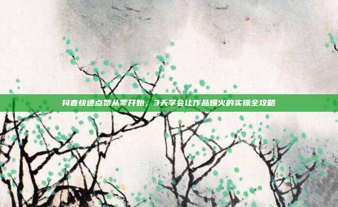 抖音快速点赞从零开始，3天学会让作品爆火的实操全攻略