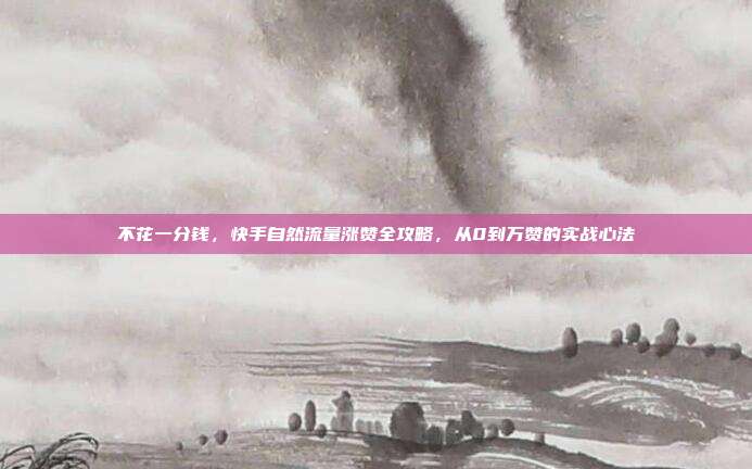 不花一分钱，快手自然流量涨赞全攻略，从0到万赞的实战心法