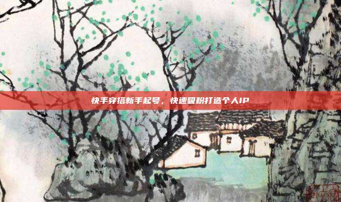 快手穿搭新手起号，快速吸粉打造个人IP