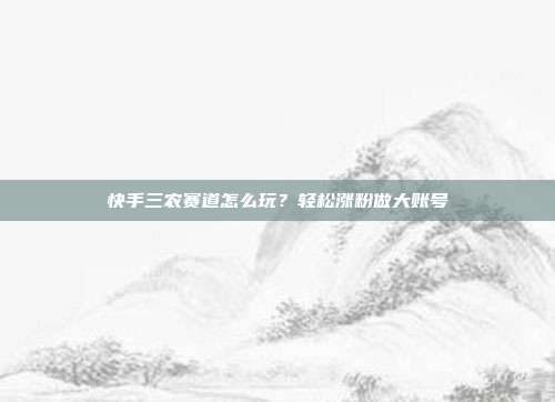 快手三农赛道怎么玩？轻松涨粉做大账号