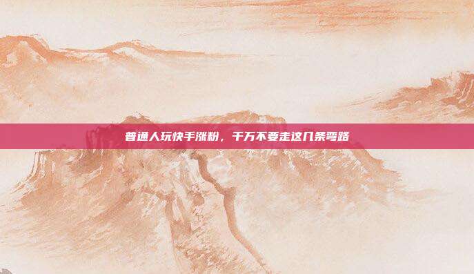 普通人玩快手涨粉，千万不要走这几条弯路