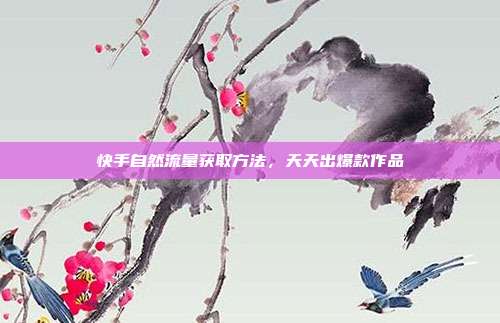 快手自然流量获取方法，天天出爆款作品