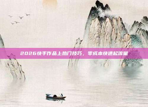 2026快手作品上热门技巧，零成本快速起流量