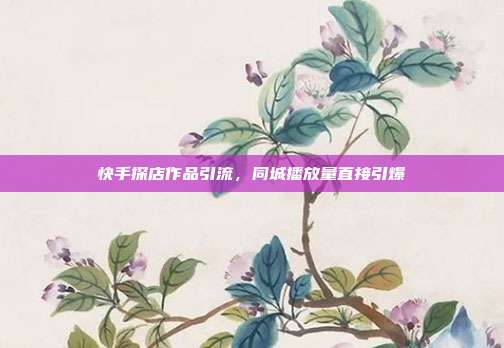 快手探店作品引流，同城播放量直接引爆