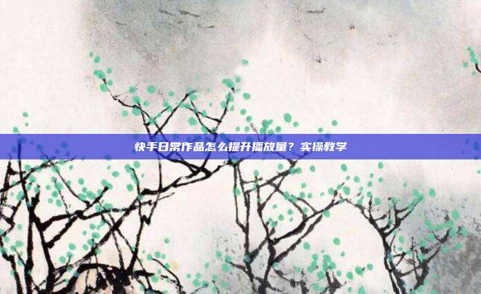 快手日常作品怎么提升播放量？实操教学