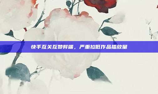 快手互关互赞弊端，严重拉低作品播放量