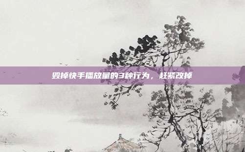 毁掉快手播放量的3种行为，赶紧改掉