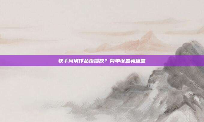 快手同城作品没播放？简单设置就爆量