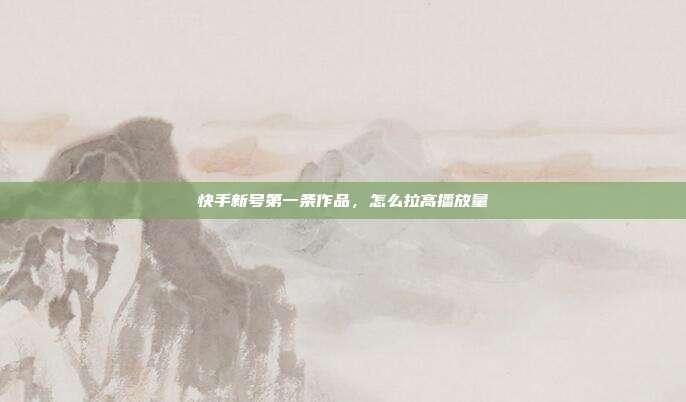 快手新号第一条作品，怎么拉高播放量