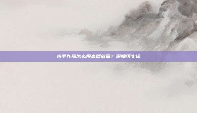 快手作品怎么提高播放量？保姆级实操