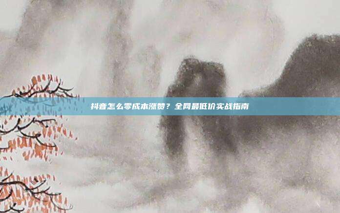 抖音怎么零成本涨赞？全网最低价实战指南