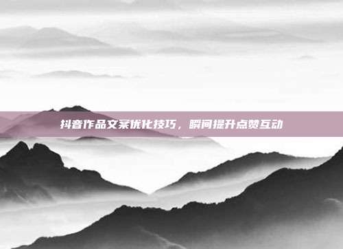 抖音作品文案优化技巧，瞬间提升点赞互动