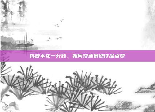 抖音不花一分钱，如何快速暴涨作品点赞
