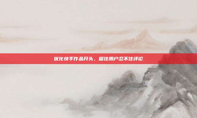优化快手作品开头，留住用户忍不住评论