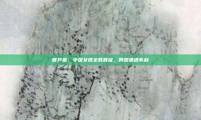 世乒赛：中国女团全胜晋级，男团遭遇失利