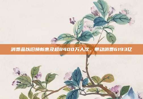 消费品以旧换新惠及超8400万人次，带动消费6193亿