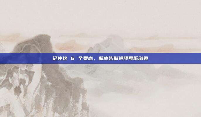 记住这 6 个要点，彻底告别视频号低浏览