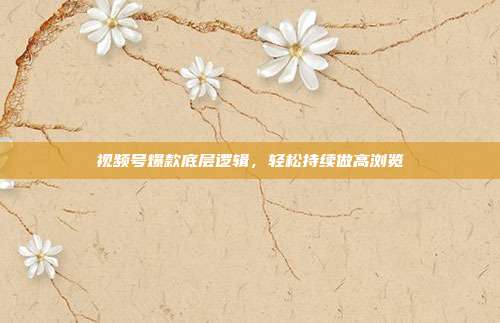 视频号爆款底层逻辑，轻松持续做高浏览