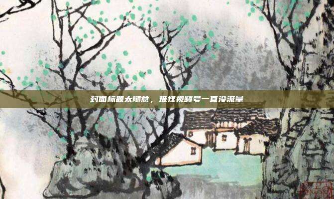 封面标题太随意，难怪视频号一直没流量