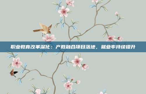 职业教育改革深化：产教融合项目落地，就业率持续提升