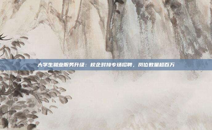 大学生就业服务升级：校企对接专场招聘，岗位数量超百万