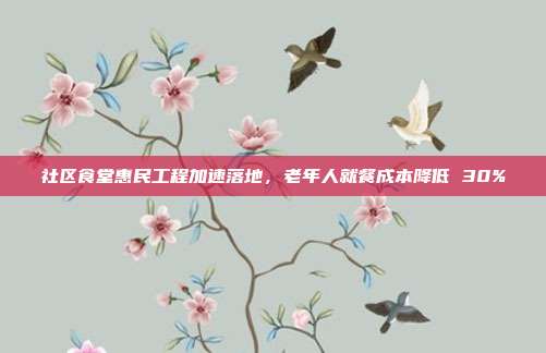 社区食堂惠民工程加速落地,老年人就餐成本降低 30%