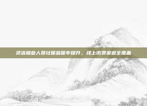 灵活就业人员社保参保率提升,线上缴费渠道全覆盖