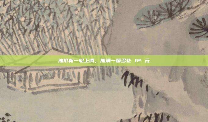 油价新一轮上调,加满一箱多花 12 元