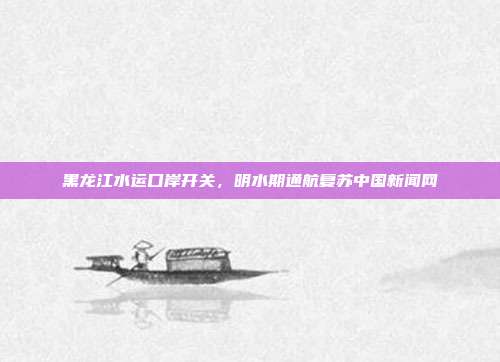 黑龙江水运口岸开关,明水期通航复苏中国新闻网
