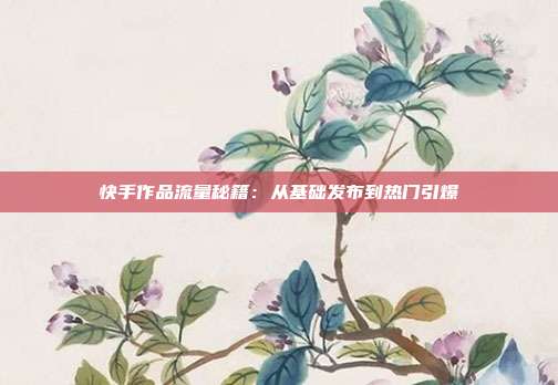 快手作品流量秘籍:从基础发布到热门引爆