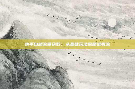 快手自然流量获取:从基础玩法到精准引流