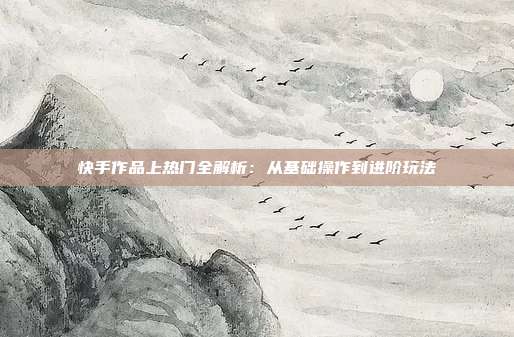 快手作品上热门全解析：从基础操作到进阶玩法